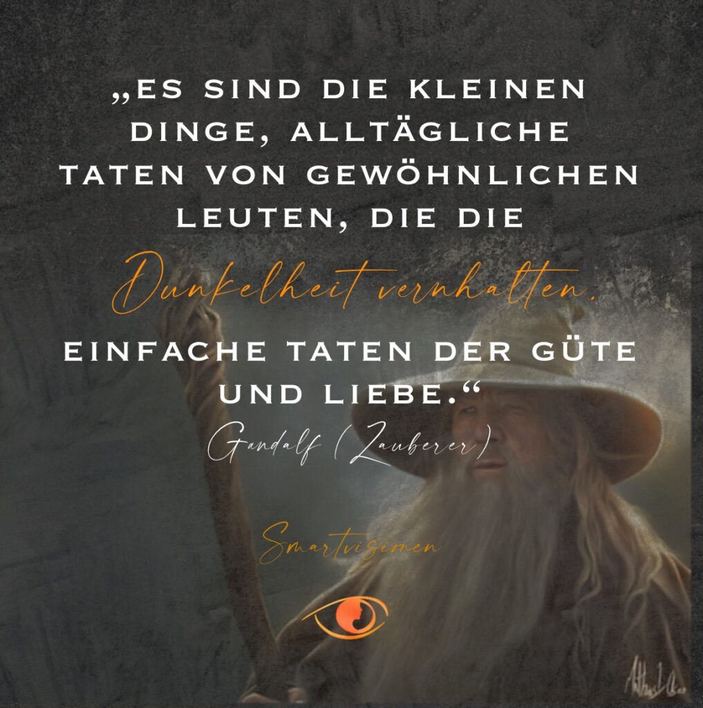 Es sind die kleinen Dinge, alltägliche Taten von gewöhnlichen Leuten, die die Dunkelheit verhalten. Einfache Taten der Güte und Liebe. Gandalf - Zauberer